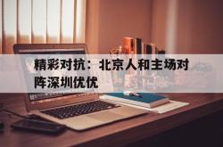 开云体育官网-精彩对抗：北京人和主场对阵深圳优优的简单介绍